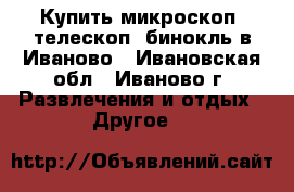 Купить микроскоп, телескоп, бинокль в Иваново - Ивановская обл., Иваново г. Развлечения и отдых » Другое   